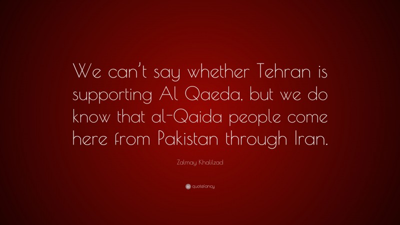 Zalmay Khalilzad Quote: “We can’t say whether Tehran is supporting Al Qaeda, but we do know that al-Qaida people come here from Pakistan through Iran.”