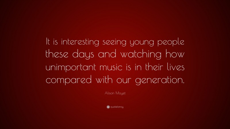 Alison Moyet Quote: “It is interesting seeing young people these days and watching how unimportant music is in their lives compared with our generation.”