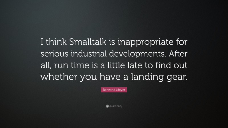 Bertrand Meyer Quote: “I think Smalltalk is inappropriate for serious industrial developments. After all, run time is a little late to find out whether you have a landing gear.”