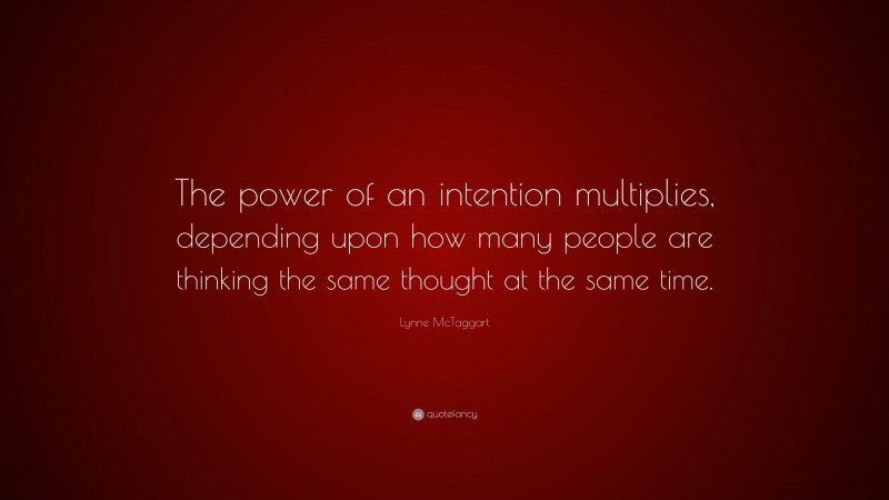 Lynne McTaggart Quote: “The power of an intention multiplies, depending upon how many people are thinking the same thought at the same time.”