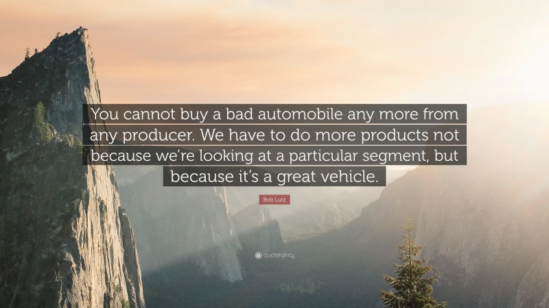 Bob Lutz Quote: “You cannot buy a bad automobile any more from any producer. We have to do more products not because we’re looking at a particular segment, but because it’s a great vehicle.”