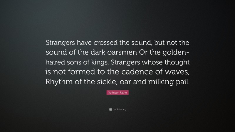 Kathleen Raine Quote: “Strangers have crossed the sound, but not the sound of the dark oarsmen Or the golden-haired sons of kings, Strangers whose thought is not formed to the cadence of waves, Rhythm of the sickle, oar and milking pail.”