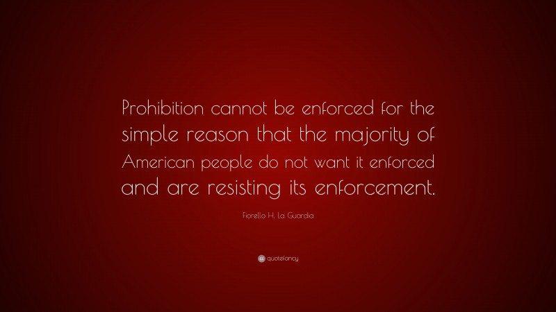Fiorello H. La Guardia Quote: “Prohibition cannot be enforced for the simple reason that the majority of American people do not want it enforced and are resisting its enforcement.”