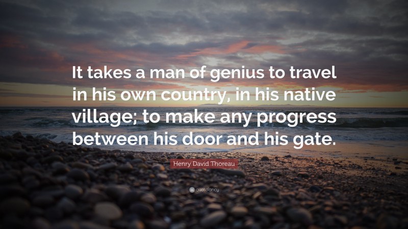 Henry David Thoreau Quote: “It takes a man of genius to travel in his own country, in his native village; to make any progress between his door and his gate.”