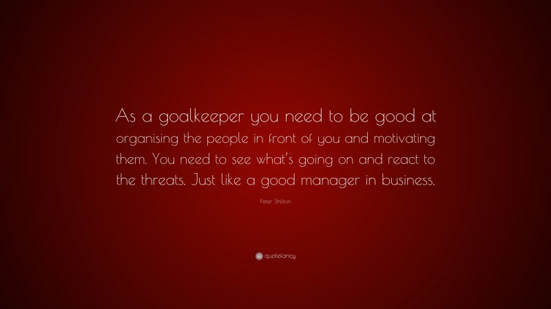 Peter Shilton Quote: “As a goalkeeper you need to be good at organising the people in front of you and motivating them. You need to see what’s going on and react to the threats. Just like a good manager in business.”