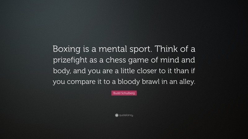 Budd Schulberg Quote: “Boxing is a mental sport. Think of a prizefight as a chess game of mind and body, and you are a little closer to it than if you compare it to a bloody brawl in an alley.”
