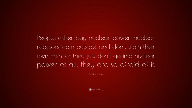 Abdus Salam Quote: “People either buy nuclear power, nuclear reactors from outside, and don’t train their own men, or they just don’t go into nuclear power at all, they are so afraid of it.”