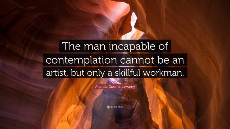 Ananda Coomaraswamy Quote: “The man incapable of contemplation cannot be an artist, but only a skillful workman.”