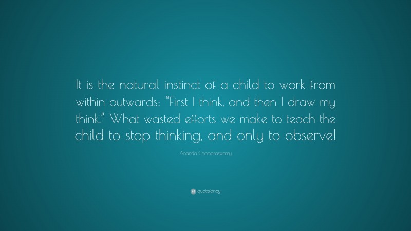 Ananda Coomaraswamy Quote: “It is the natural instinct of a child to work from within outwards; “First I think, and then I draw my think.” What wasted efforts we make to teach the child to stop thinking, and only to observe!”