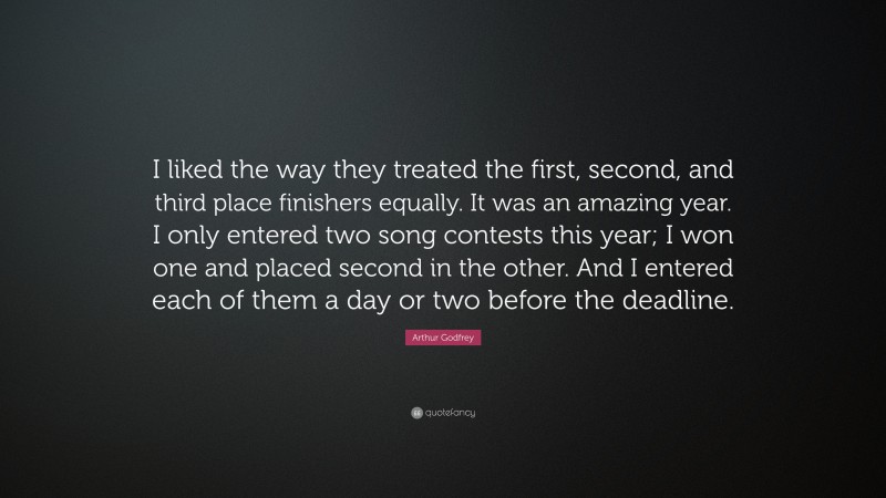 Arthur Godfrey Quote: “I liked the way they treated the first, second, and third place finishers equally. It was an amazing year. I only entered two song contests this year; I won one and placed second in the other. And I entered each of them a day or two before the deadline.”