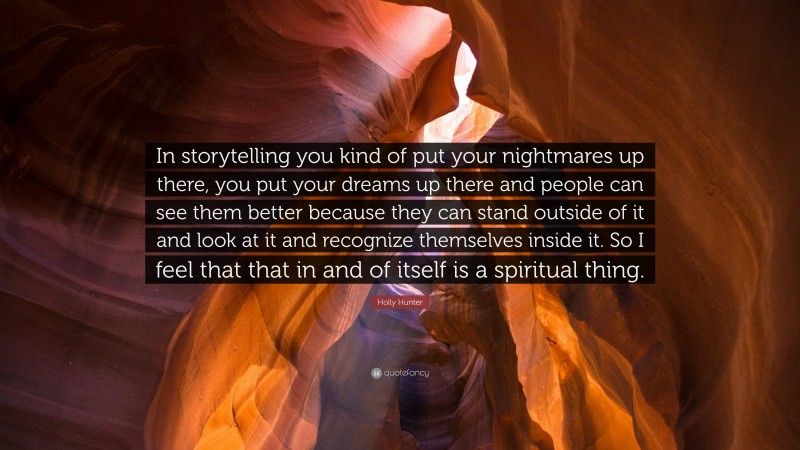 Holly Hunter Quote: “In storytelling you kind of put your nightmares up there, you put your dreams up there and people can see them better because they can stand outside of it and look at it and recognize themselves inside it. So I feel that that in and of itself is a spiritual thing.”