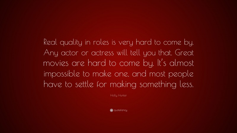 Holly Hunter Quote: “Real quality in roles is very hard to come by. Any actor or actress will tell you that. Great movies are hard to come by. It’s almost impossible to make one, and most people have to settle for making something less.”