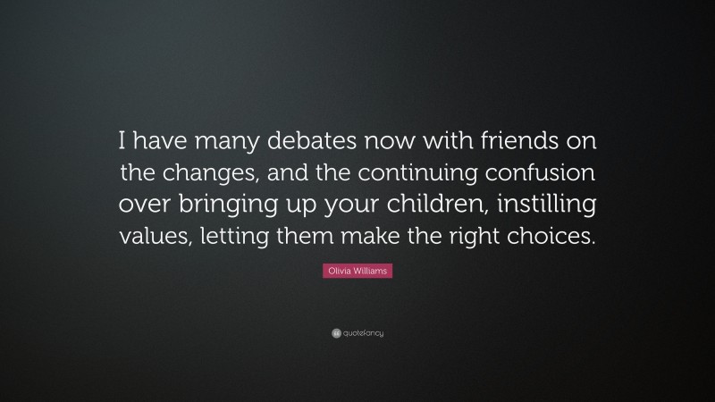Olivia Williams Quote: “I have many debates now with friends on the changes, and the continuing confusion over bringing up your children, instilling values, letting them make the right choices.”