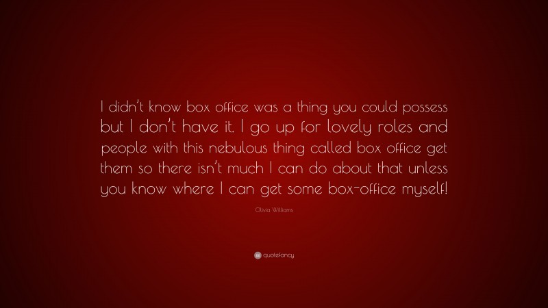 Olivia Williams Quote: “I didn’t know box office was a thing you could possess but I don’t have it. I go up for lovely roles and people with this nebulous thing called box office get them so there isn’t much I can do about that unless you know where I can get some box-office myself!”