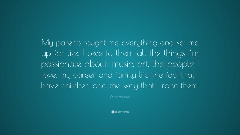Olivia Williams Quote: “My parents taught me everything and set me up for life. I owe to them all the things I’m passionate about: music, art, the people I love, my career and family life, the fact that I have children and the way that I raise them.”