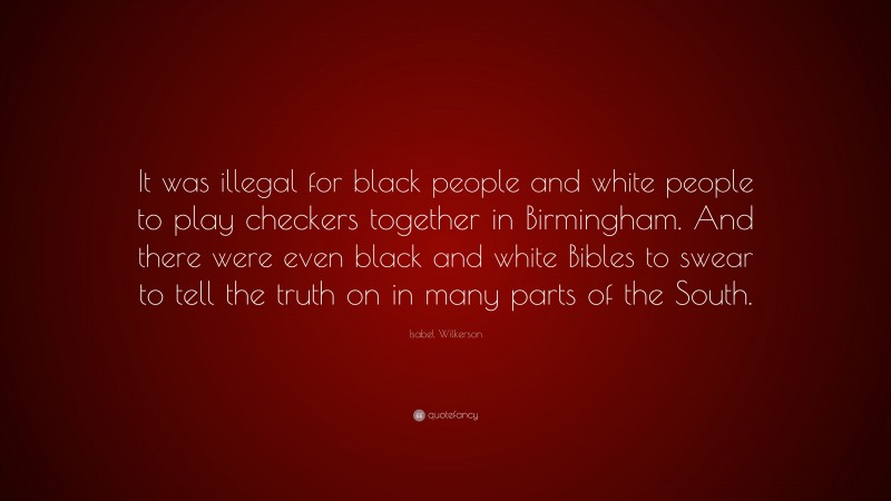 Isabel Wilkerson Quote: “It was illegal for black people and white people to play checkers together in Birmingham. And there were even black and white Bibles to swear to tell the truth on in many parts of the South.”