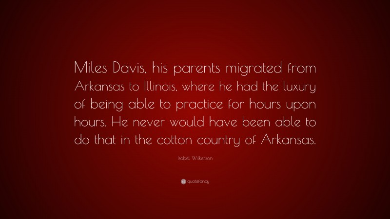 Isabel Wilkerson Quote: “Miles Davis, his parents migrated from Arkansas to Illinois, where he had the luxury of being able to practice for hours upon hours. He never would have been able to do that in the cotton country of Arkansas.”