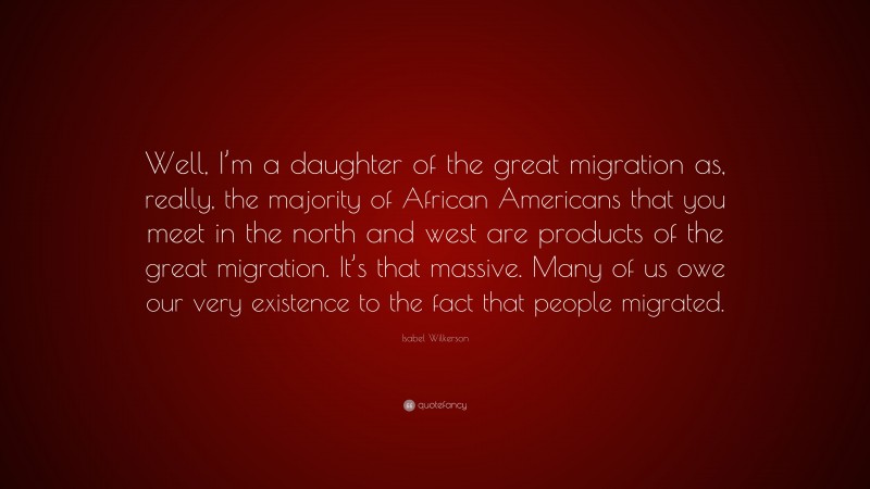 Isabel Wilkerson Quote: “Well, I’m a daughter of the great migration as, really, the majority of African Americans that you meet in the north and west are products of the great migration. It’s that massive. Many of us owe our very existence to the fact that people migrated.”