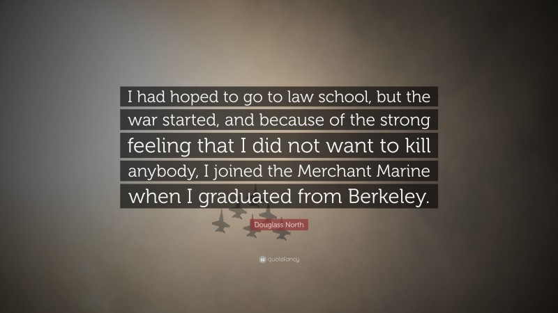 Douglass North Quote: “I had hoped to go to law school, but the war started, and because of the strong feeling that I did not want to kill anybody, I joined the Merchant Marine when I graduated from Berkeley.”