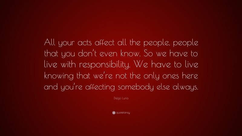 Diego Luna Quote: “All your acts affect all the people, people that you don’t even know. So we have to live with responsibility. We have to live knowing that we’re not the only ones here and you’re affecting somebody else always.”