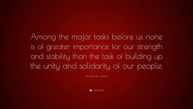 Lal Bahadur Shastri Quote: “Among the major tasks before us none is of greater importance for our strength and stability than the task of building up the unity and solidarity of our people.”
