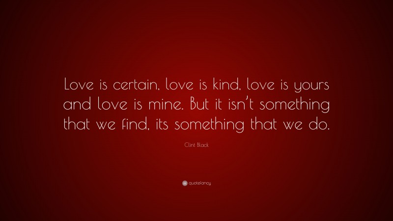 Clint Black Quote: “Love is certain, love is kind, love is yours and love is mine. But it isn’t something that we find, its something that we do.”
