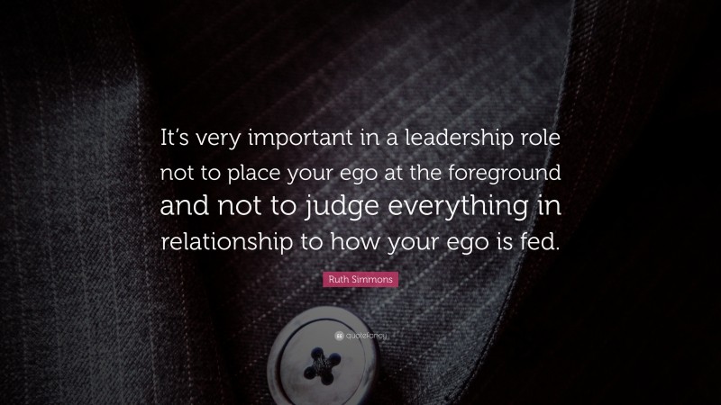 Ruth Simmons Quote: “It’s very important in a leadership role not to place your ego at the foreground and not to judge everything in relationship to how your ego is fed.”