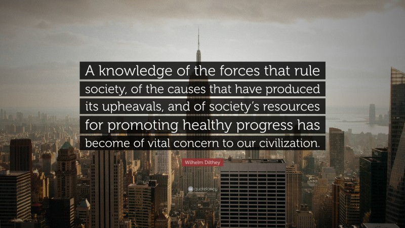 Wilhelm Dilthey Quote: “A knowledge of the forces that rule society, of the causes that have produced its upheavals, and of society’s resources for promoting healthy progress has become of vital concern to our civilization.”