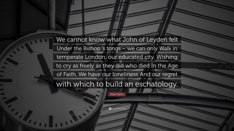 Peter Porter Quote: “We cannot know what John of Leyden felt Under the Bishop ’s tongs – we can only Walk in temperate London, our educated city, Wishing to cry as freely as they did who died In the Age of Faith. We have our loneliness And our regret with which to build an eschatology.”