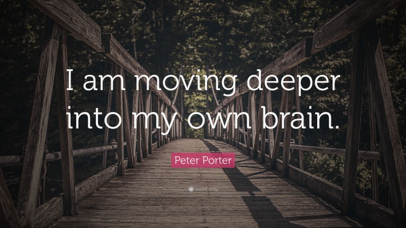 Peter Porter Quote: “I am moving deeper into my own brain.”