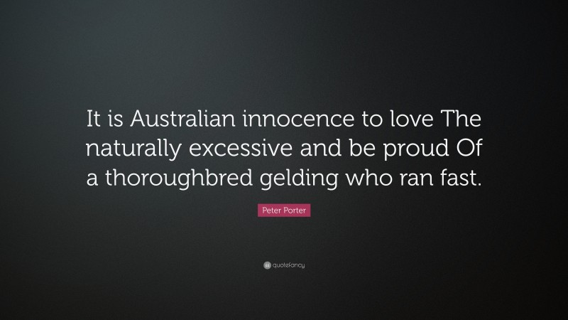 Peter Porter Quote: “It is Australian innocence to love The naturally excessive and be proud Of a thoroughbred gelding who ran fast.”