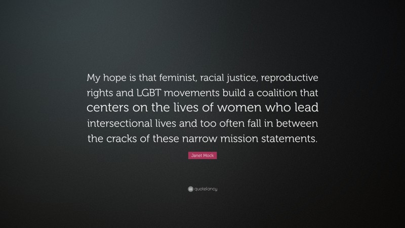 Janet Mock Quote: “My hope is that feminist, racial justice, reproductive rights and LGBT movements build a coalition that centers on the lives of women who lead intersectional lives and too often fall in between the cracks of these narrow mission statements.”