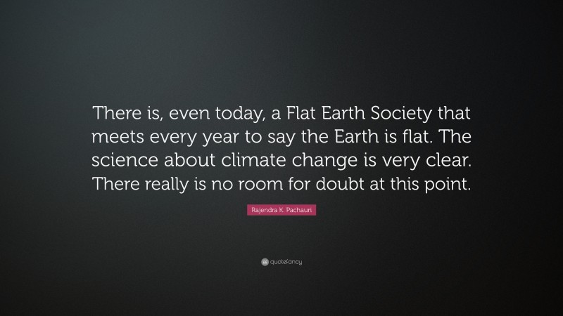 Rajendra K. Pachauri Quote: “There is, even today, a Flat Earth Society that meets every year to say the Earth is flat. The science about climate change is very clear. There really is no room for doubt at this point.”