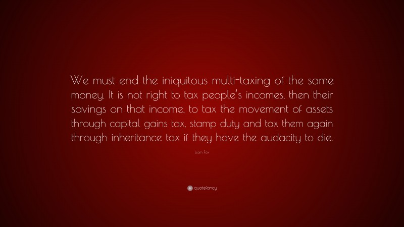 Liam Fox Quote: “We must end the iniquitous multi-taxing of the same money. It is not right to tax people’s incomes, then their savings on that income, to tax the movement of assets through capital gains tax, stamp duty and tax them again through inheritance tax if they have the audacity to die.”