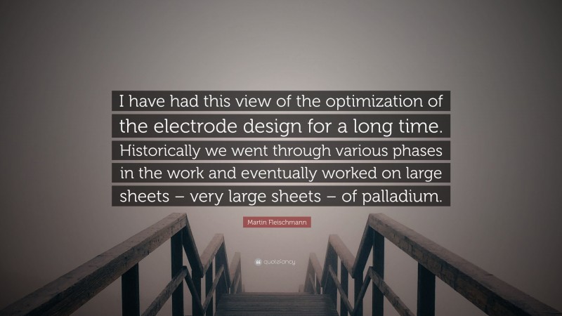 Martin Fleischmann Quote: “I have had this view of the optimization of the electrode design for a long time. Historically we went through various phases in the work and eventually worked on large sheets – very large sheets – of palladium.”
