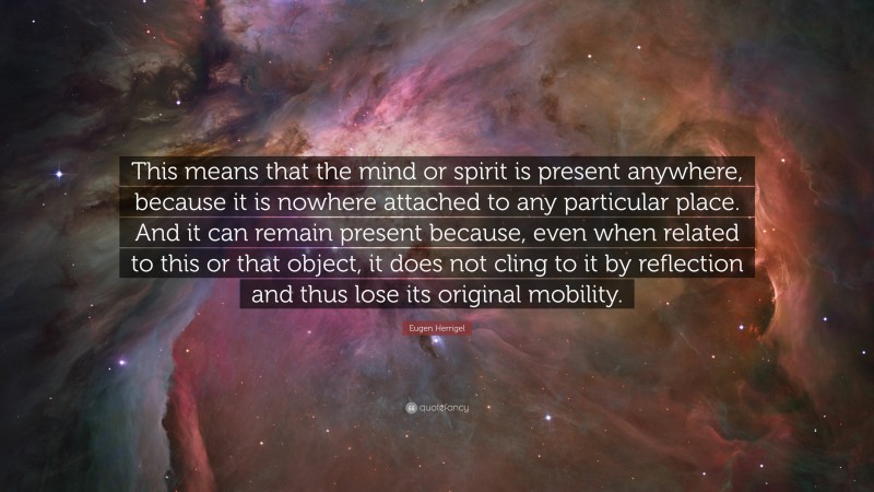 Eugen Herrigel Quote: “This means that the mind or spirit is present anywhere, because it is nowhere attached to any particular place. And it can remain present because, even when related to this or that object, it does not cling to it by reflection and thus lose its original mobility.”