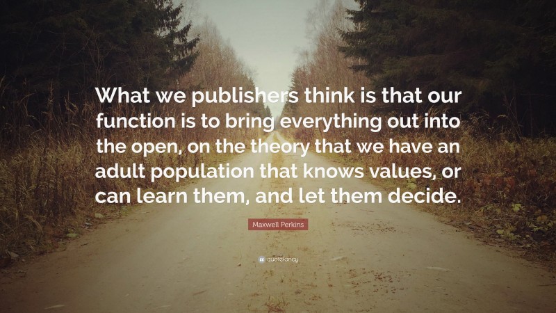 Maxwell Perkins Quote: “What we publishers think is that our function is to bring everything out into the open, on the theory that we have an adult population that knows values, or can learn them, and let them decide.”