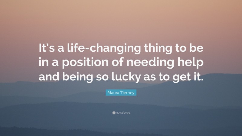 Maura Tierney Quote: “It’s a life-changing thing to be in a position of needing help and being so lucky as to get it.”