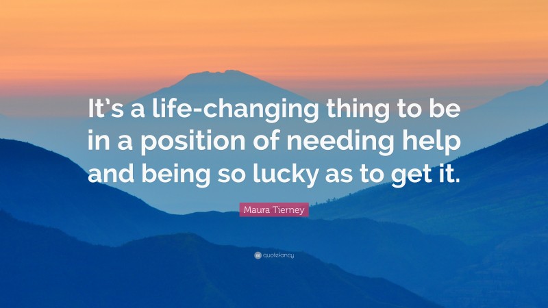 Maura Tierney Quote: “It’s a life-changing thing to be in a position of needing help and being so lucky as to get it.”