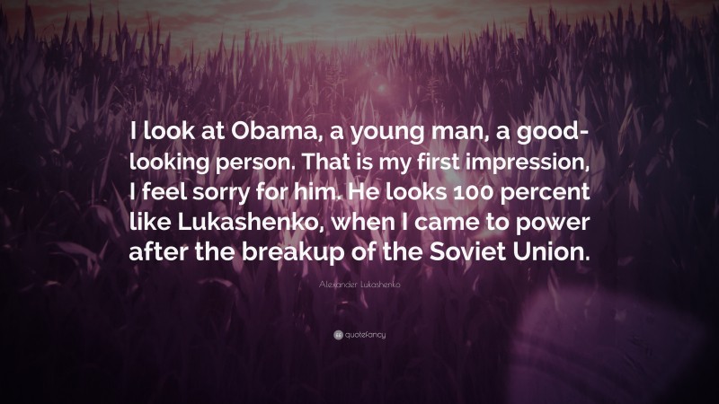 Alexander Lukashenko Quote: “I look at Obama, a young man, a good-looking person. That is my first impression, I feel sorry for him. He looks 100 percent like Lukashenko, when I came to power after the breakup of the Soviet Union.”