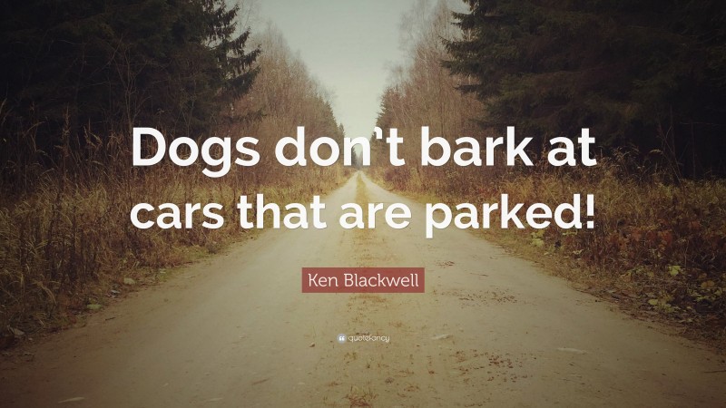 Ken Blackwell Quote: “Dogs don’t bark at cars that are parked!”