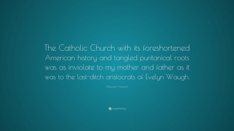 Maureen Howard Quote: “The Catholic Church with its foreshortened American history and tangled puritanical roots was as inviolate to my mother and father as it was to the last-ditch aristocrats of Evelyn Waugh.”