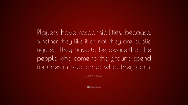 Gerard Houllier Quote: “Players have responsibilities, because, whether they like it or not, they are public figures. They have to be aware that the people who come to the ground spend fortunes in relation to what they earn.”