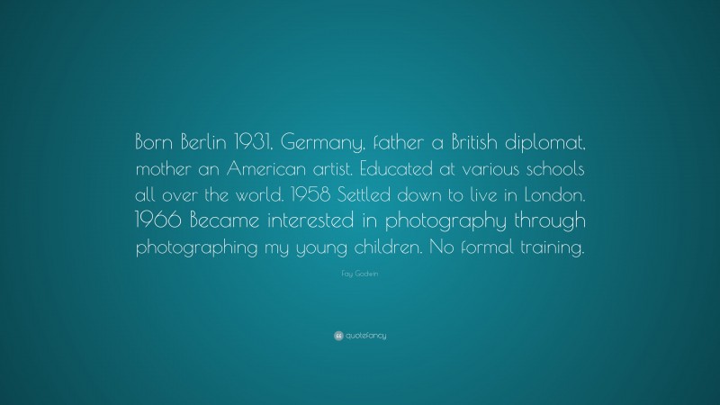 Fay Godwin Quote: “Born Berlin 1931, Germany, father a British diplomat, mother an American artist. Educated at various schools all over the world. 1958 Settled down to live in London. 1966 Became interested in photography through photographing my young children. No formal training.”