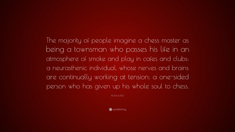 Richard Reti Quote: “The majority of people imagine a chess master as being a townsman who passes his life in an atmosphere of smoke and play in cafes and clubs: a neurasthenic individual, whose nerves and brains are continually working at tension: a one-sided person who has given up his whole soul to chess.”