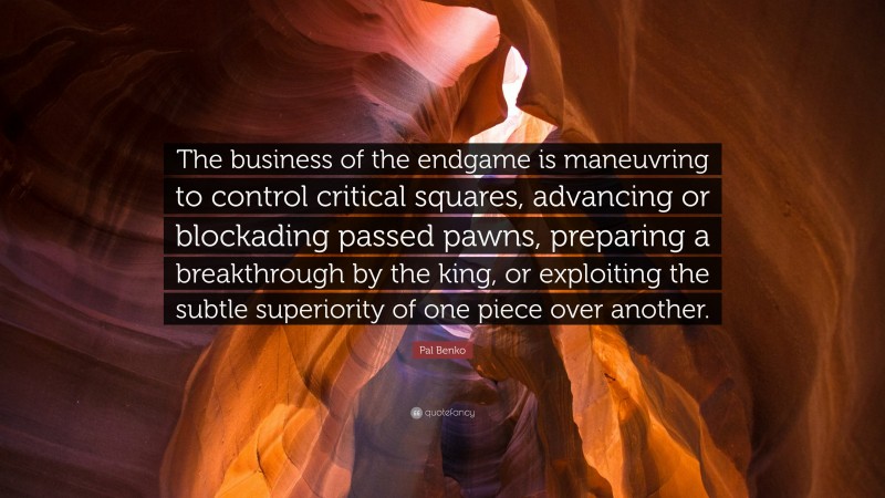 Pal Benko Quote: “The business of the endgame is maneuvring to control critical squares, advancing or blockading passed pawns, preparing a breakthrough by the king, or exploiting the subtle superiority of one piece over another.”