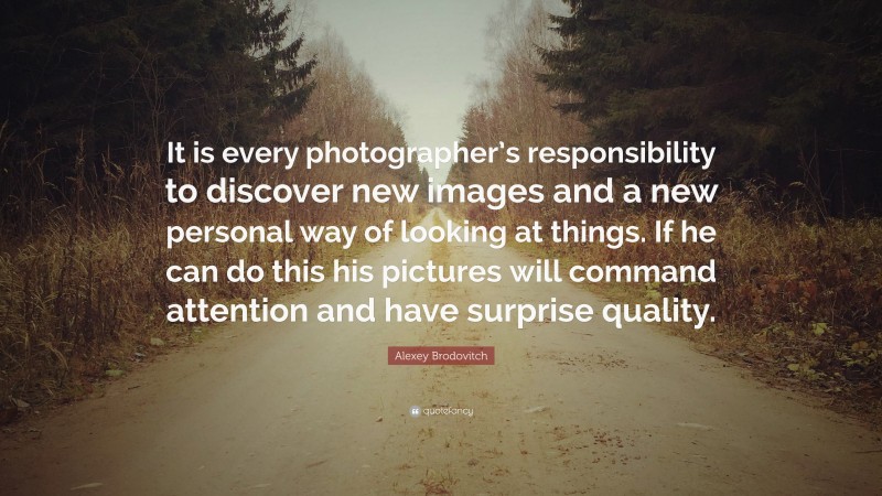 Alexey Brodovitch Quote: “It is every photographer’s responsibility to discover new images and a new personal way of looking at things. If he can do this his pictures will command attention and have surprise quality.”