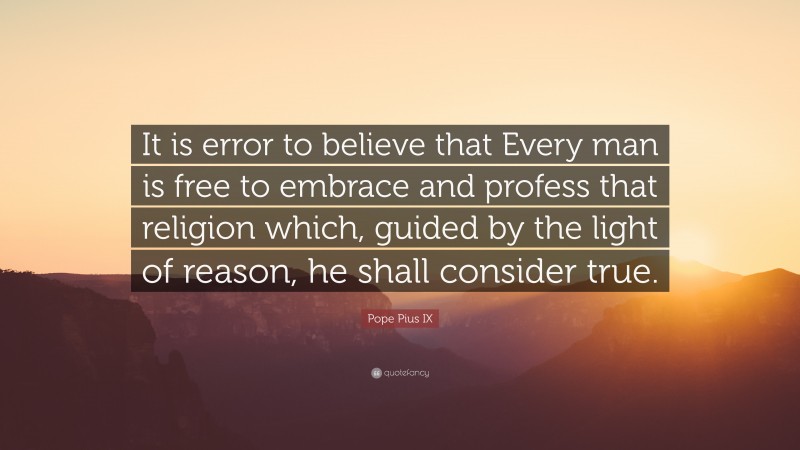 Pope Pius IX Quote: “It is error to believe that Every man is free to embrace and profess that religion which, guided by the light of reason, he shall consider true.”