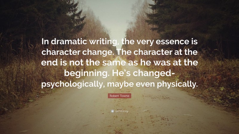 Robert Towne Quote: “In dramatic writing, the very essence is character change. The character at the end is not the same as he was at the beginning. He’s changed-psychologically, maybe even physically.”