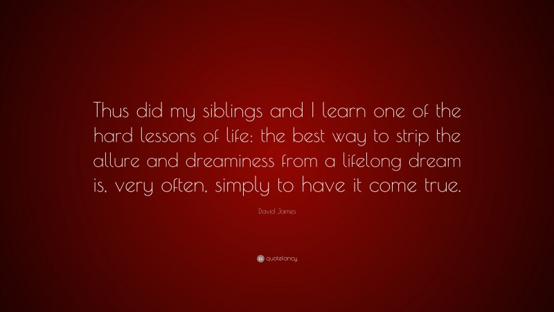 David James Quote: “Thus did my siblings and I learn one of the hard lessons of life: the best way to strip the allure and dreaminess from a lifelong dream is, very often, simply to have it come true.”
